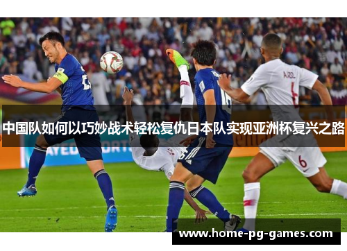 中国队如何以巧妙战术轻松复仇日本队实现亚洲杯复兴之路