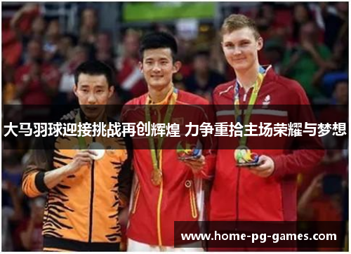 大马羽球迎接挑战再创辉煌 力争重拾主场荣耀与梦想
