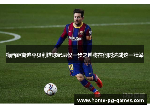 梅西距离追平贝利进球纪录仅一步之遥将在何时达成这一壮举
