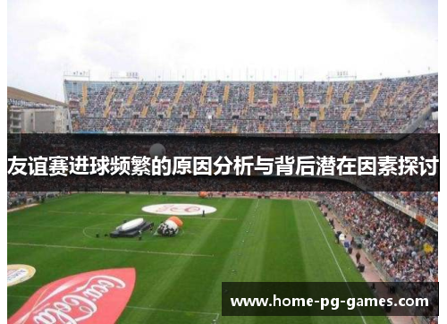 友谊赛进球频繁的原因分析与背后潜在因素探讨 友谊赛进球频繁的原因分析与背后潜在因素探讨