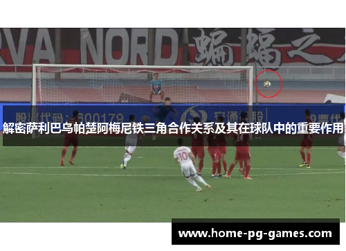 解密萨利巴乌帕楚阿梅尼铁三角合作关系及其在球队中的重要作用 解密萨利巴乌帕楚阿梅尼铁三角合作关系及其在球队中的重要作用