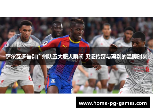 萨尔瓦多告别广州队五大感人瞬间 见证传奇与离别的温暖时刻