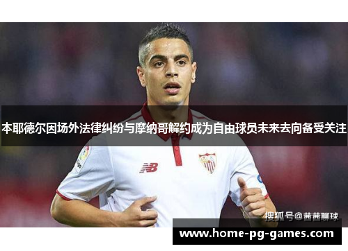 本耶德尔因场外法律纠纷与摩纳哥解约成为自由球员未来去向备受关注