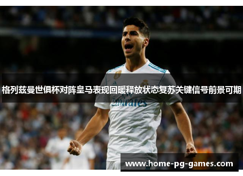 格列兹曼世俱杯对阵皇马表现回暖释放状态复苏关键信号前景可期