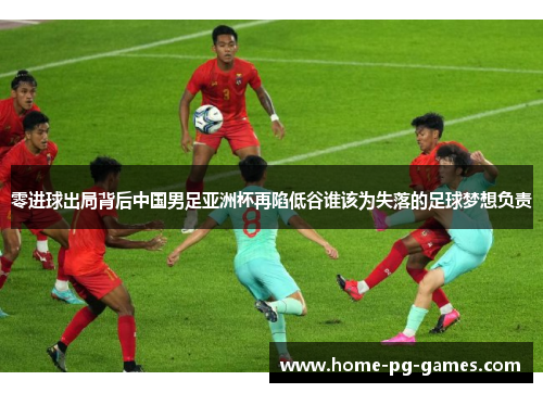 零进球出局背后中国男足亚洲杯再陷低谷谁该为失落的足球梦想负责