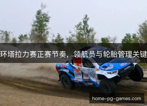环塔拉力赛正赛节奏，领航员与轮胎管理关键